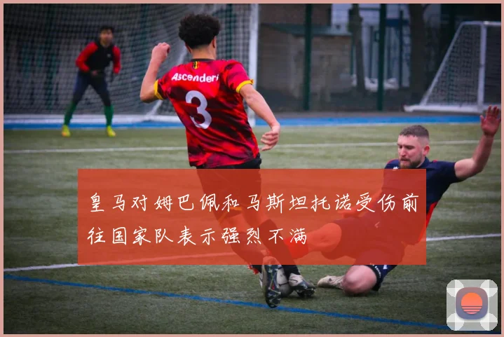 皇马对姆巴佩和马斯坦托诺受伤前往国家队表示强烈不满