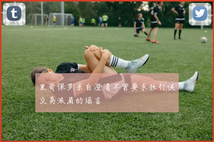 里奇保罗亲自澄清不曾要求独行侠交易浓眉的谣言