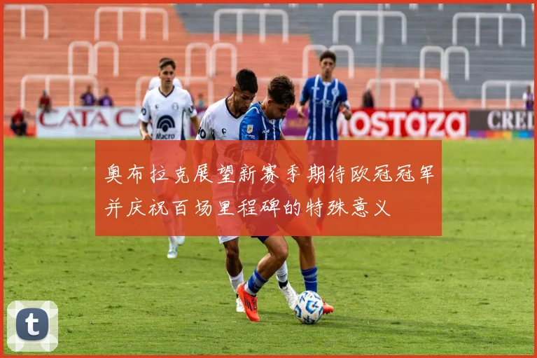 奥布拉克展望新赛季期待欧冠冠军并庆祝百场里程碑的特殊意义