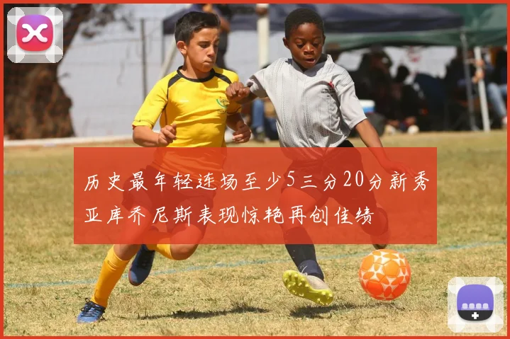 历史最年轻连场至少5三分20分新秀亚库乔尼斯表现惊艳再创佳绩