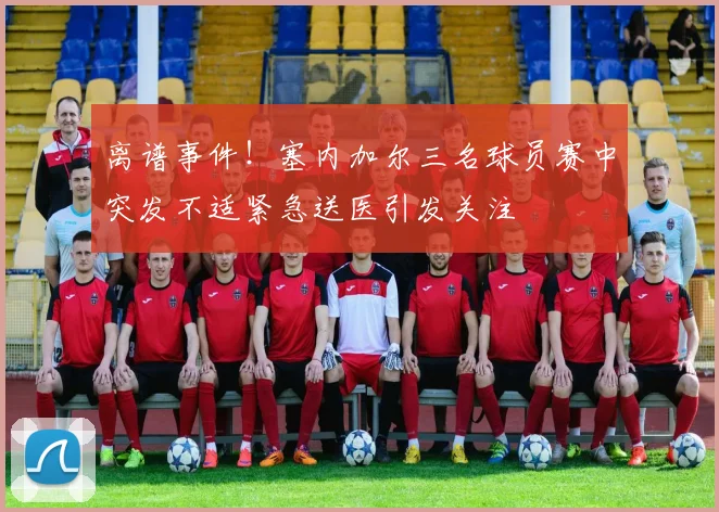 离谱事件！塞内加尔三名球员赛中突发不适紧急送医引发关注
