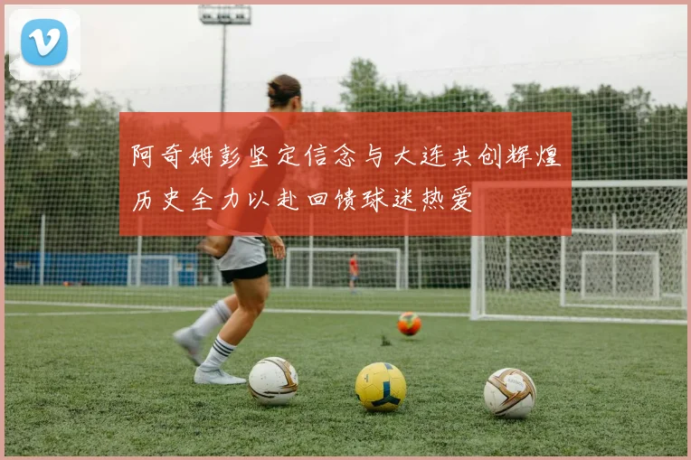 阿奇姆彭坚定信念与大连共创辉煌历史全力以赴回馈球迷热爱