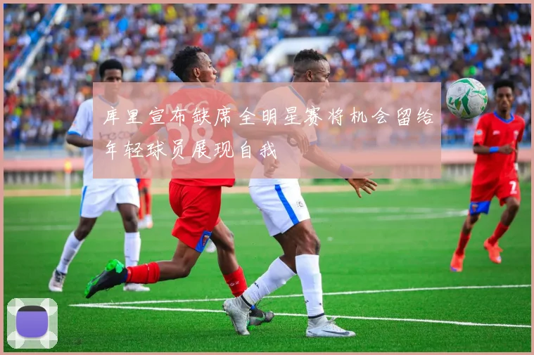 库里宣布缺席全明星赛将机会留给年轻球员展现自我