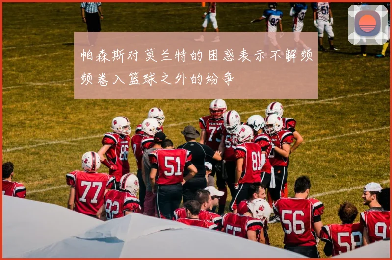 帕森斯对莫兰特的困惑表示不解频频卷入篮球之外的纷争