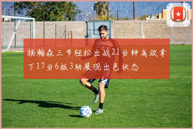 杨瀚森三节轻松出战21分钟高效拿下17分6板3助展现出色状态