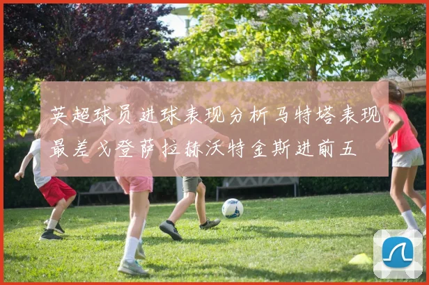 英超球员进球表现分析马特塔表现最差戈登萨拉赫沃特金斯进前五