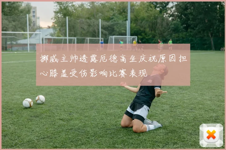 挪威主帅透露厄德高坐庆祝原因担心膝盖受伤影响比赛表现