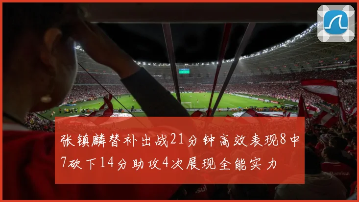 张镇麟替补出战21分钟高效表现8中7砍下14分助攻4次展现全能实力