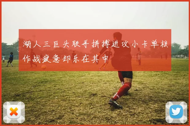 湖人三巨头联手拼搏进攻小卡单核作战疲惫却乐在其中