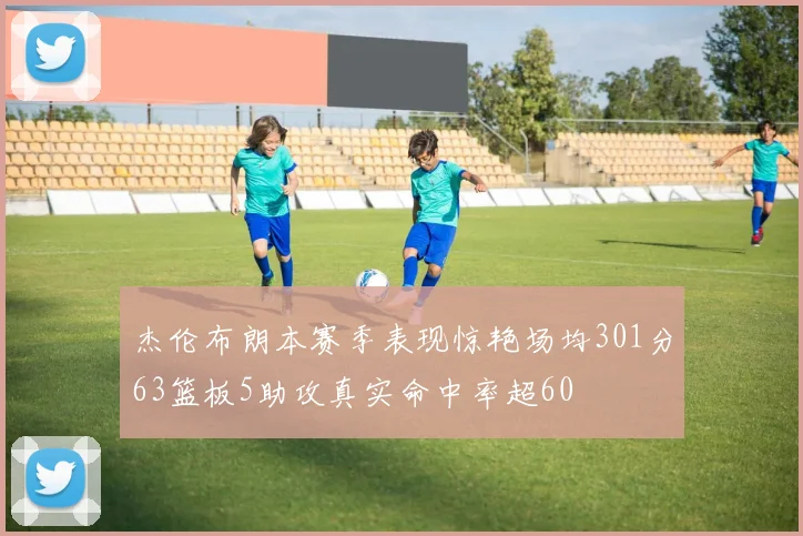 杰伦布朗本赛季表现惊艳场均301分63篮板5助攻真实命中率超60