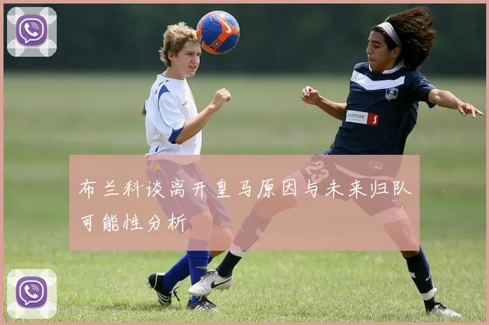 布兰科谈离开皇马原因与未来归队可能性分析