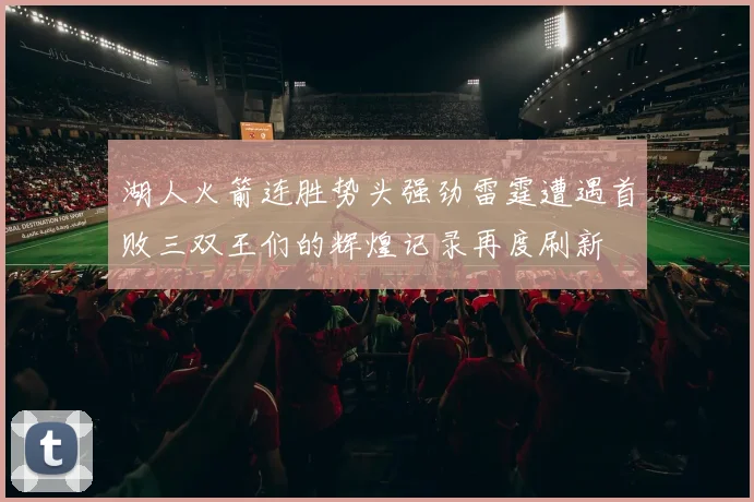 湖人火箭连胜势头强劲雷霆遭遇首败三双王们的辉煌记录再度刷新