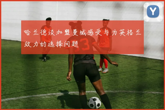 哈兰德谈加盟曼城感受与为英格兰效力的选择问题