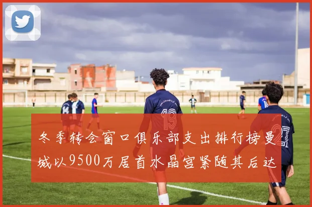 冬季转会窗口俱乐部支出排行榜曼城以9500万居首水晶宫紧随其后达8970万
