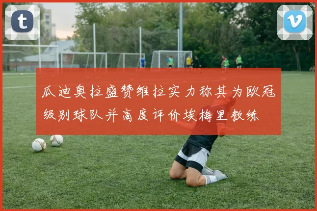 瓜迪奥拉盛赞维拉实力称其为欧冠级别球队并高度评价埃梅里教练