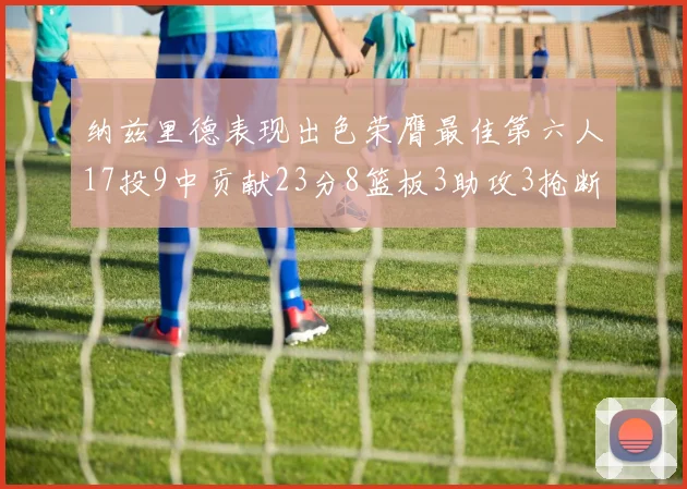 纳兹里德表现出色荣膺最佳第六人17投9中贡献23分8篮板3助攻3抢断1盖帽