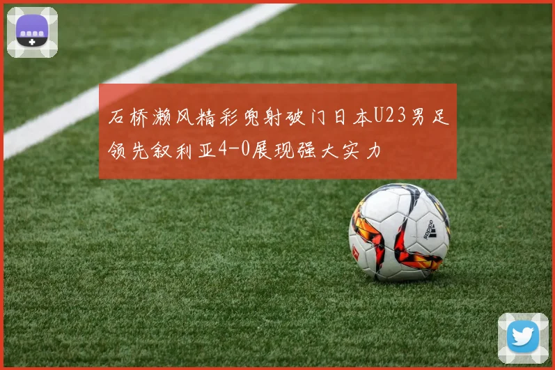 石桥濑风精彩兜射破门日本U23男足领先叙利亚4-0展现强大实力