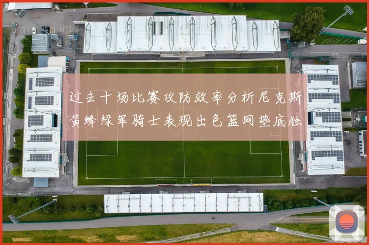 过去十场比赛攻防效率分析尼克斯黄蜂绿军骑士表现出色篮网垫底独占鳌头