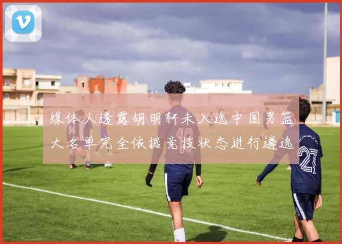 媒体人透露胡明轩未入选中国男篮大名单完全依据竞技状态进行遴选