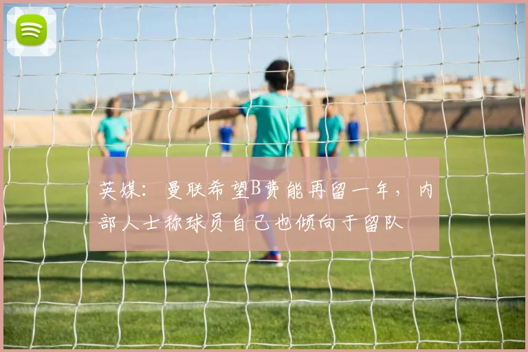 英媒：曼联希望B费能再留一年，内部人士称球员自己也倾向于留队