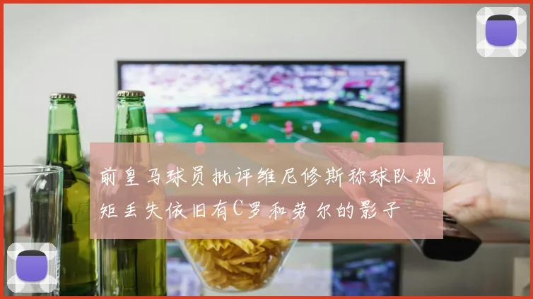 前皇马球员批评维尼修斯称球队规矩丢失依旧有C罗和劳尔的影子