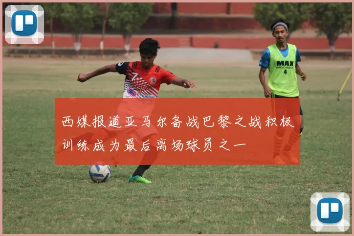 西媒报道亚马尔备战巴黎之战积极训练成为最后离场球员之一