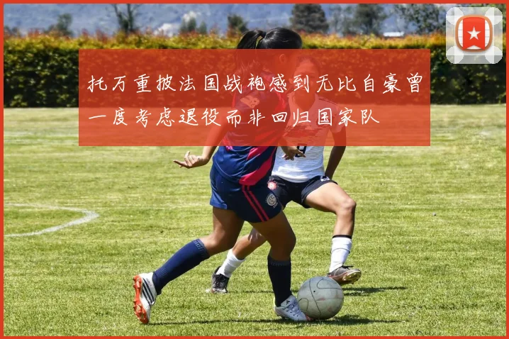 托万重披法国战袍感到无比自豪曾一度考虑退役而非回归国家队