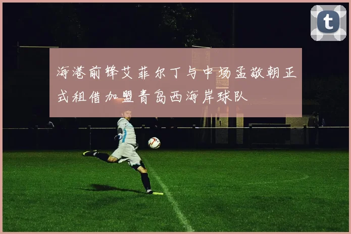 海港前锋艾菲尔丁与中场孟敬朝正式租借加盟青岛西海岸球队