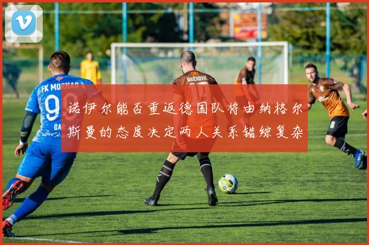 诺伊尔能否重返德国队将由纳格尔斯曼的态度决定两人关系错综复杂