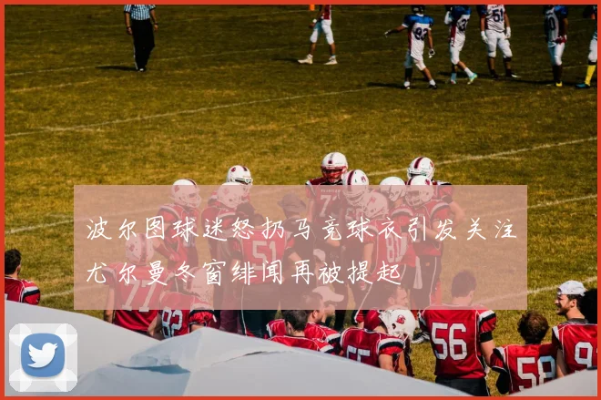波尔图球迷怒扔马竞球衣引发关注尤尔曼冬窗绯闻再被提起