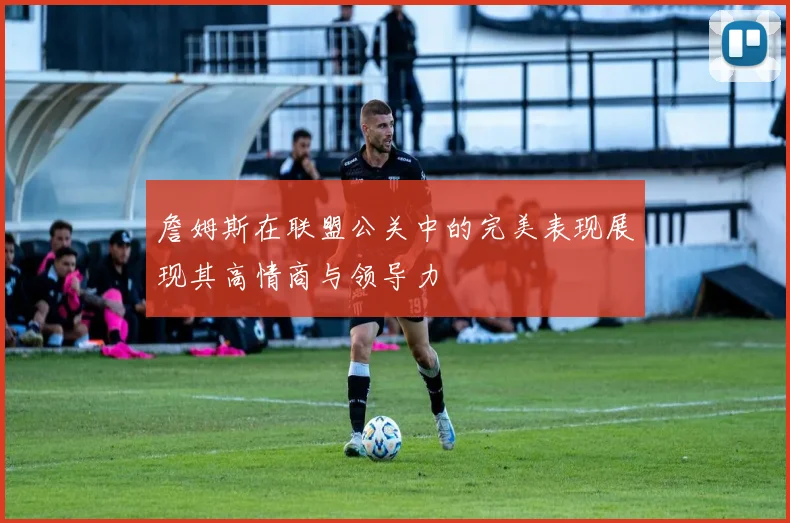 詹姆斯在联盟公关中的完美表现展现其高情商与领导力