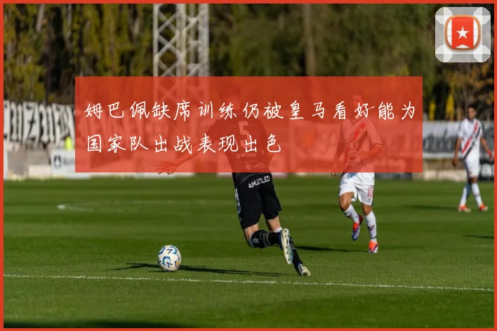 姆巴佩缺席训练仍被皇马看好能为国家队出战表现出色