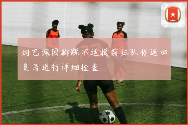 姆巴佩因脚踝不适提前归队将返回皇马进行详细检查