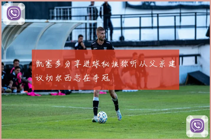 凯塞多分享进球秘诀称听从父亲建议切尔西志在夺冠