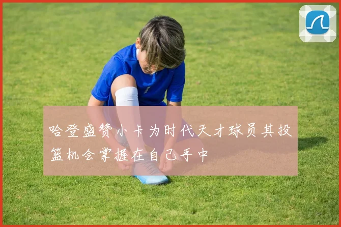 哈登盛赞小卡为时代天才球员其投篮机会掌握在自己手中