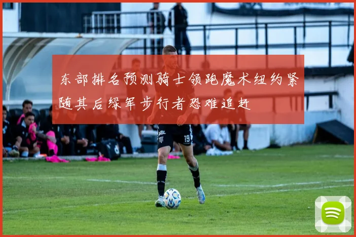 东部排名预测骑士领跑魔术纽约紧随其后绿军步行者恐难追赶