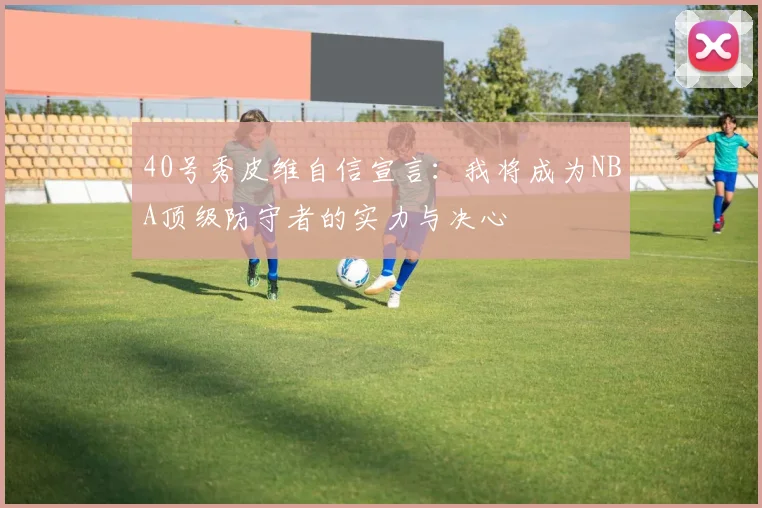 40号秀皮维自信宣言：我将成为NBA顶级防守者的实力与决心