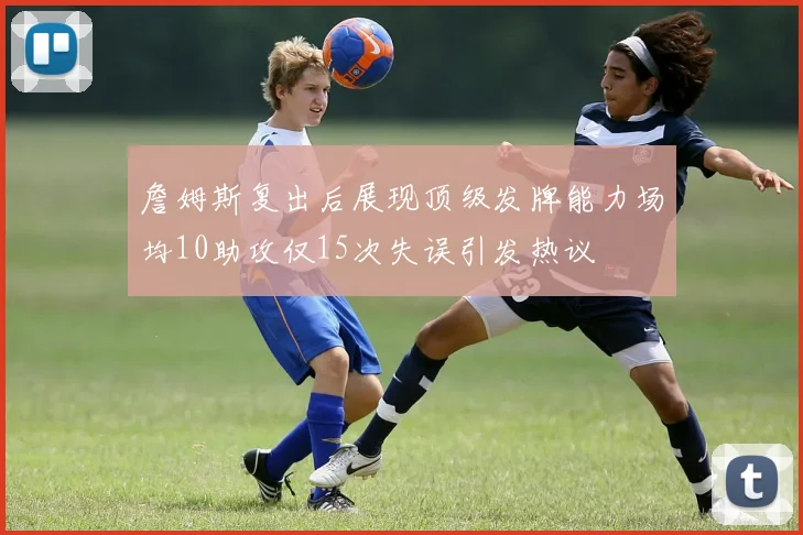 詹姆斯复出后展现顶级发牌能力场均10助攻仅15次失误引发热议