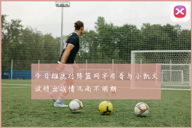 今日雄鹿对阵篮网字母哥与小凯文波特出战情况尚不明朗