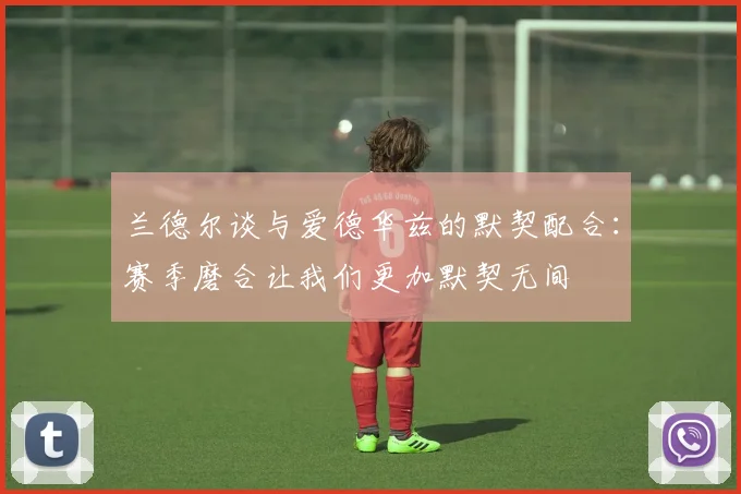 兰德尔谈与爱德华兹的默契配合：赛季磨合让我们更加默契无间