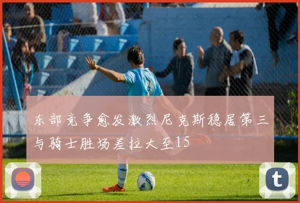 东部竞争愈发激烈尼克斯稳居第三与骑士胜场差拉大至15
