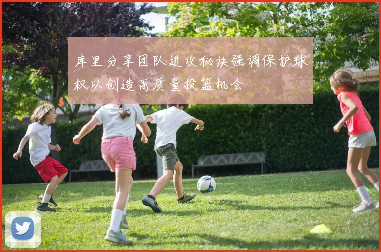 库里分享团队进攻秘诀强调保护球权以创造高质量投篮机会