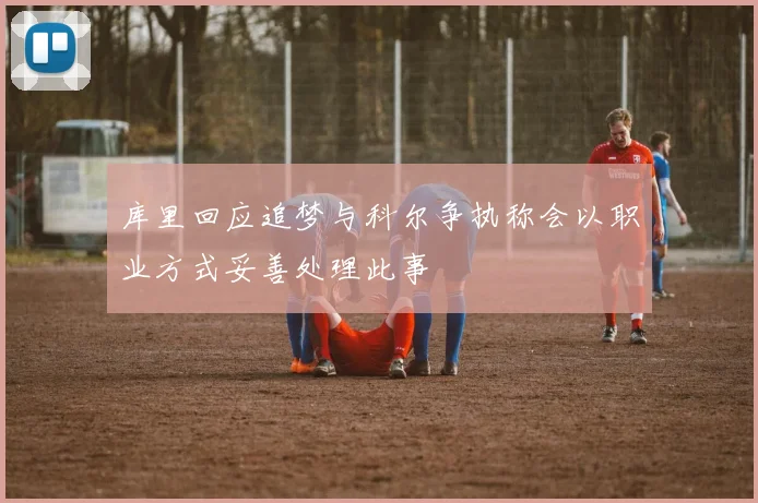 库里回应追梦与科尔争执称会以职业方式妥善处理此事