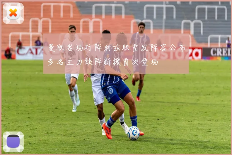 曼联客场对阵利兹联首发阵容公布多名主力缺阵新援首次登场