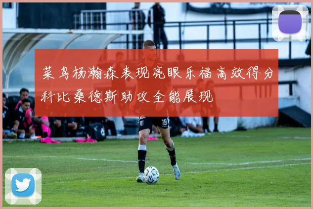 菜鸟杨瀚森表现亮眼乐福高效得分科比桑德斯助攻全能展现