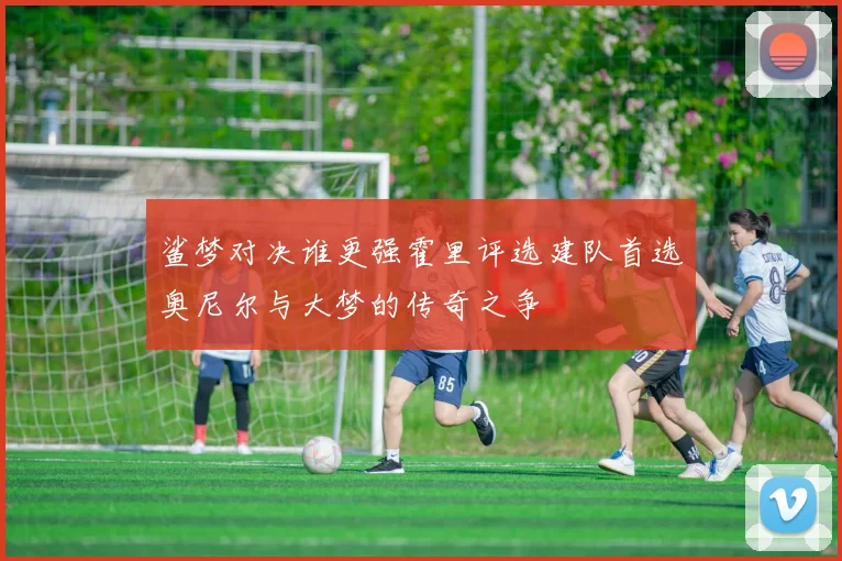 鲨梦对决谁更强霍里评选建队首选奥尼尔与大梦的传奇之争