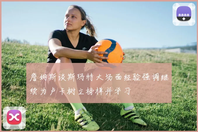 詹姆斯谈斯玛特大场面经验强调继续为卢卡树立榜样并学习